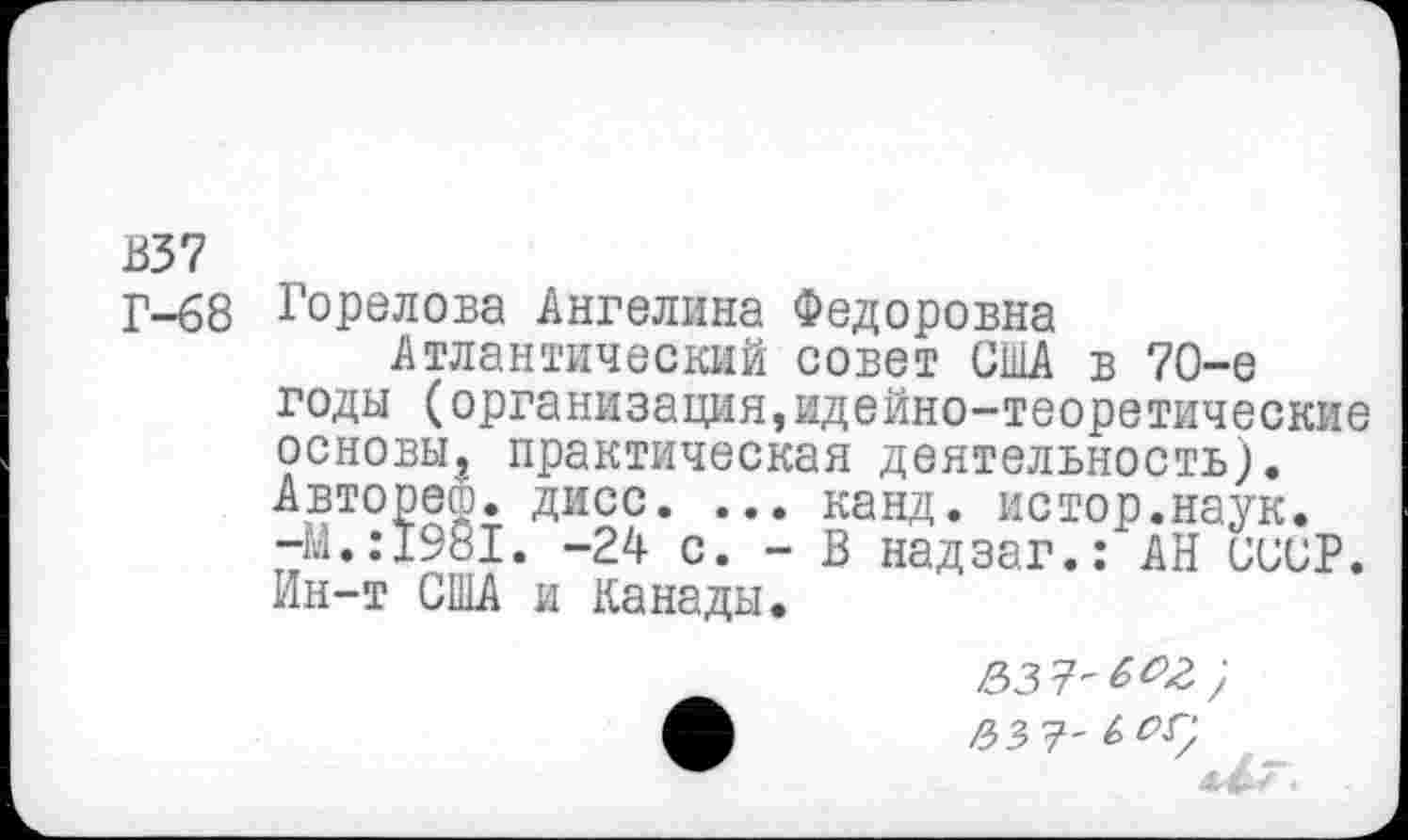 ﻿В37
Г-68 Горелова Ангелина Федоровна
Атлантический совет США в 70-е годы (организация,идейно-теоретические основы, практическая деятельность). Авторей. дисс. ... канд. истор.наук. -М.:1981. -24 с. - В надзаг.: АН СССР. Ин-т США и Канады.
£37'^;
/33 7'